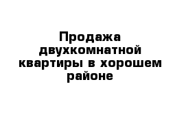 Продажа двухкомнатной квартиры в хорошем районе 